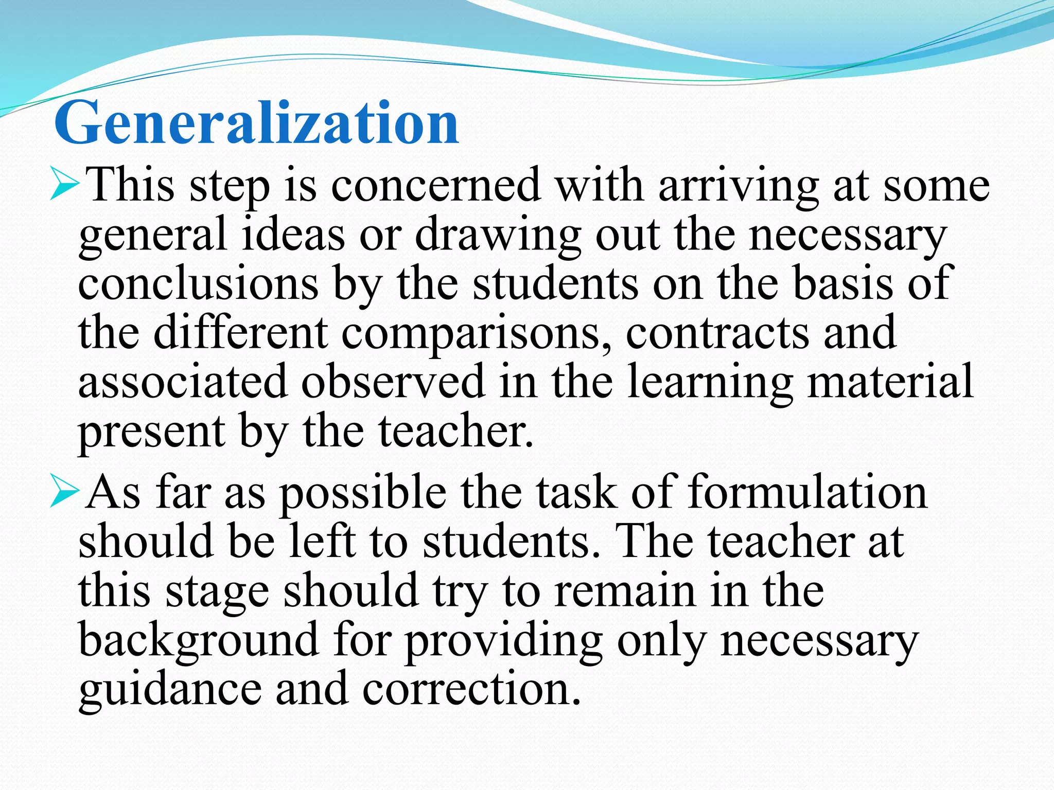 Generalization
This step is concerned with arriving at some
general ideas or drawing out the necessary
conclusions by the students on the basis of
the different comparisons, contracts and
associated observed in the learning material
present by the teacher.
As far as possible the task of formulation
should be left to students. The teacher at
this stage should try to remain in the
background for providing only necessary
guidance and correction.
 