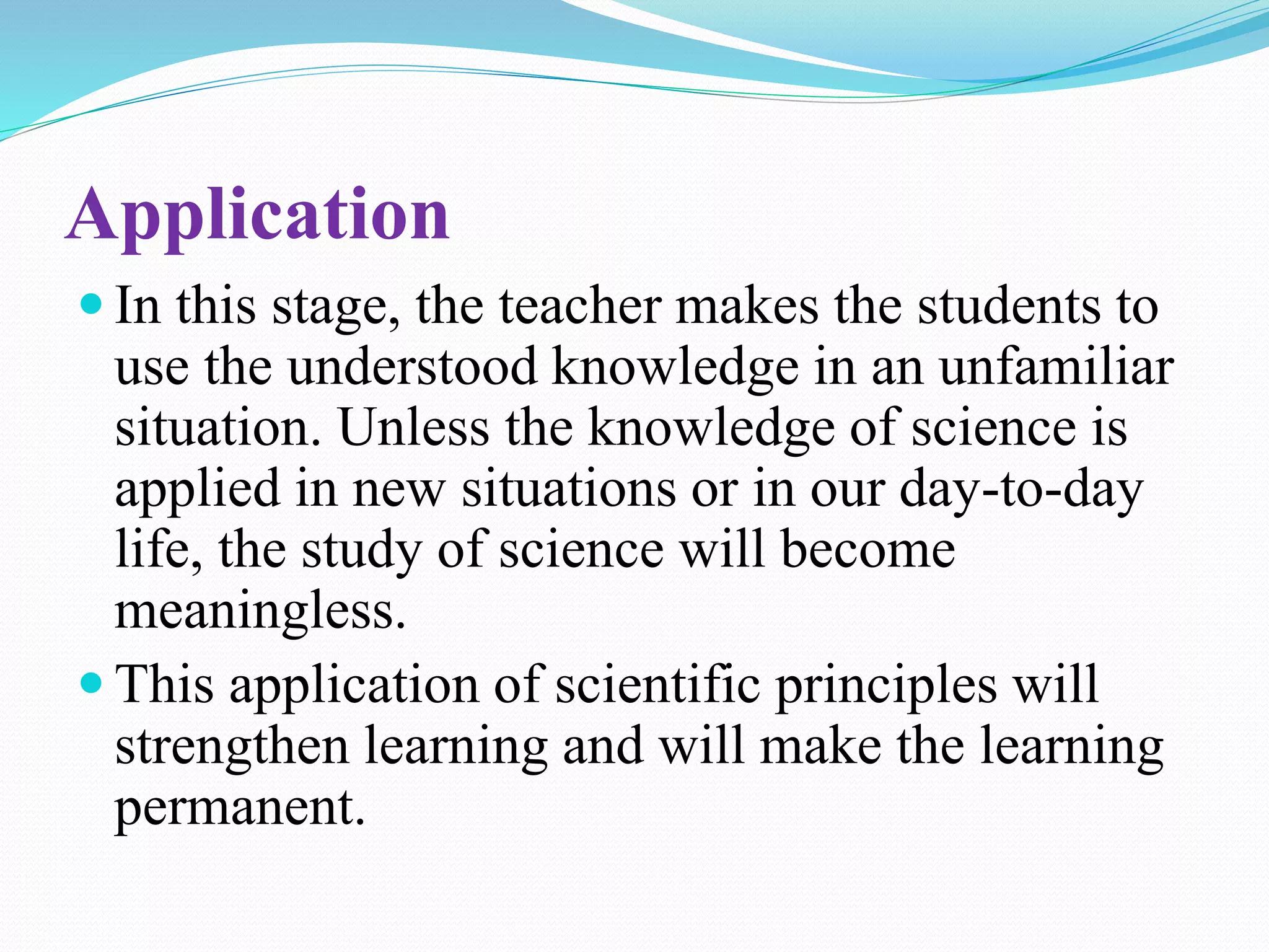 Application
 In this stage, the teacher makes the students to
use the understood knowledge in an unfamiliar
situation. Unless the knowledge of science is
applied in new situations or in our day-to-day
life, the study of science will become
meaningless.
 This application of scientific principles will
strengthen learning and will make the learning
permanent.
 