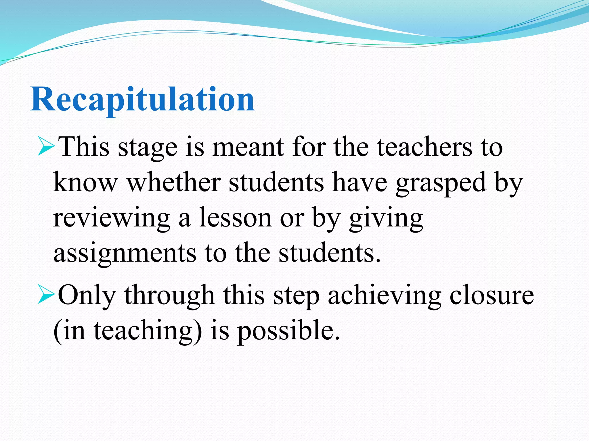 Recapitulation
This stage is meant for the teachers to
know whether students have grasped by
reviewing a lesson or by giving
assignments to the students.
Only through this step achieving closure
(in teaching) is possible.
 