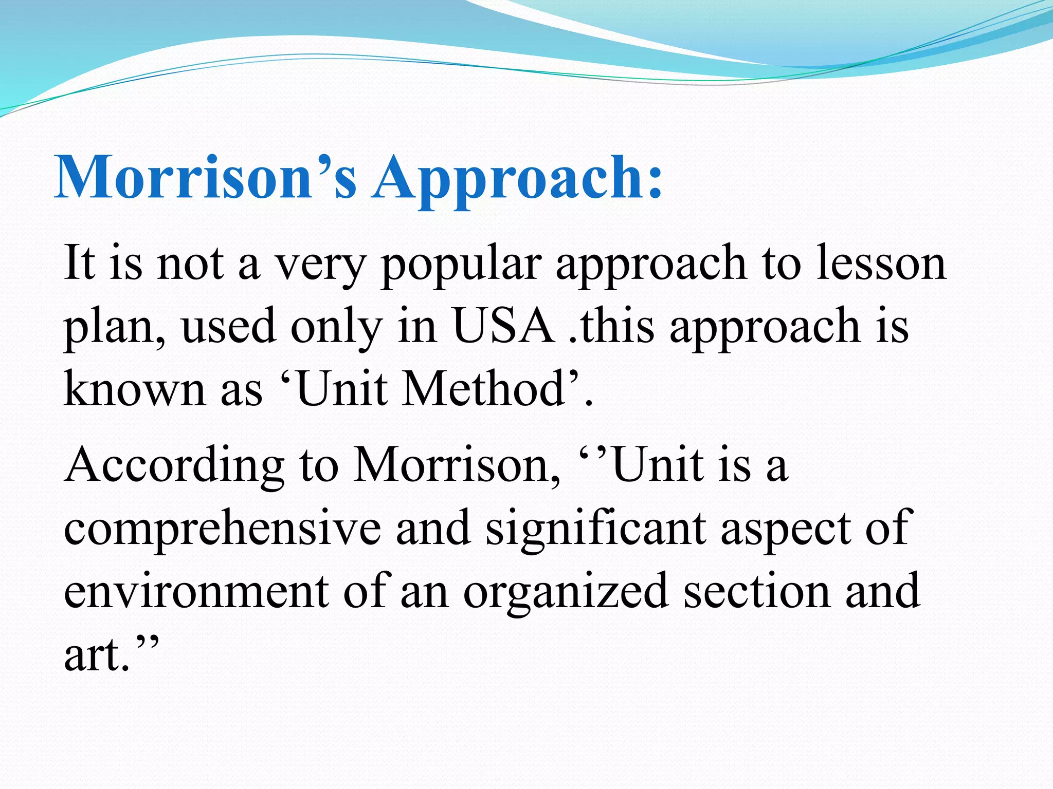 Morrison’s Approach:
It is not a very popular approach to lesson
plan, used only in USA .this approach is
known as ‘Unit Method’.
According to Morrison, ‘’Unit is a
comprehensive and significant aspect of
environment of an organized section and
art.’’
 