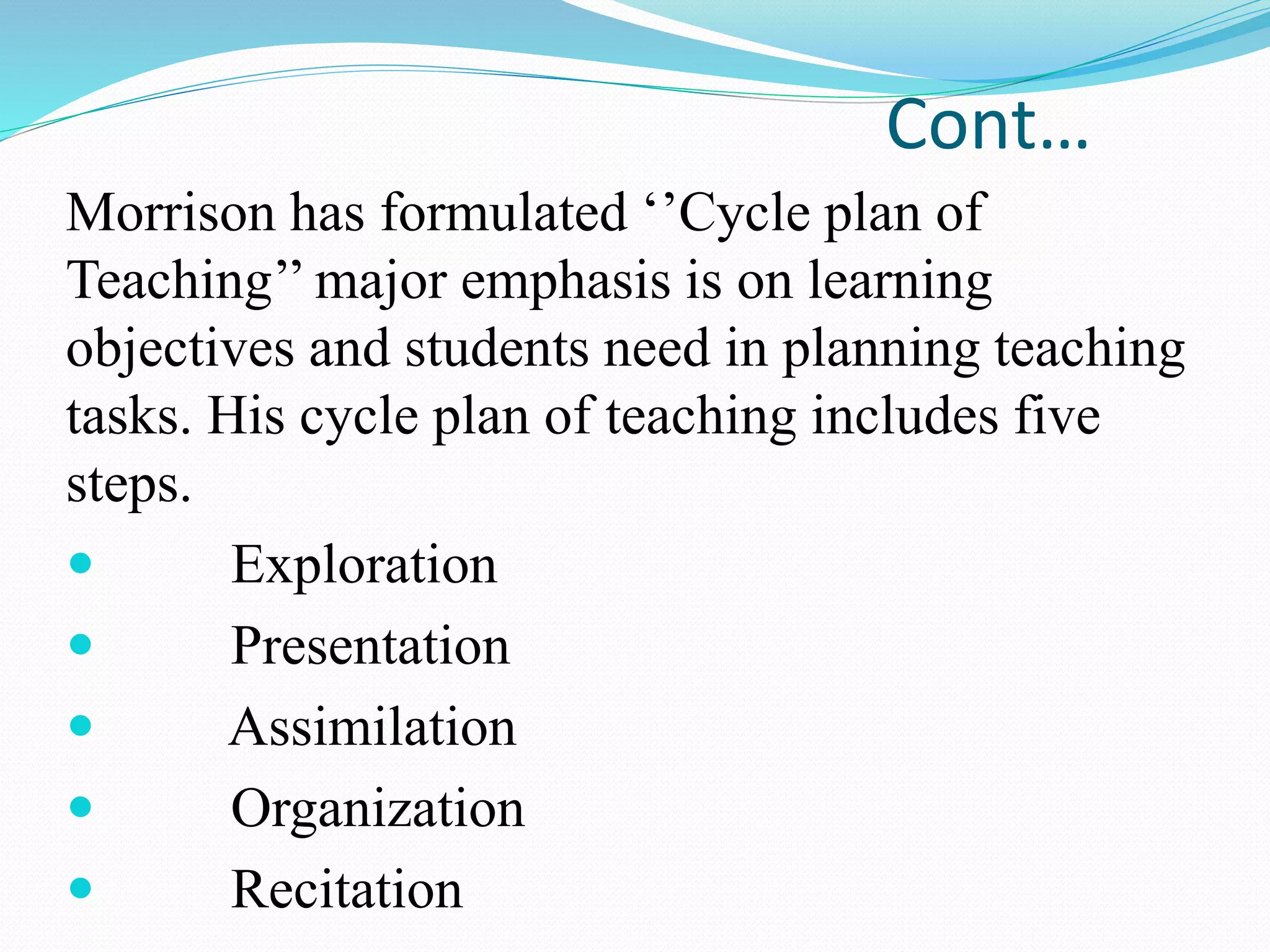 Cont…
Morrison has formulated ‘’Cycle plan of
Teaching’’ major emphasis is on learning
objectives and students need in planning teaching
tasks. His cycle plan of teaching includes five
steps.
 Exploration
 Presentation
 Assimilation
 Organization
 Recitation
 
