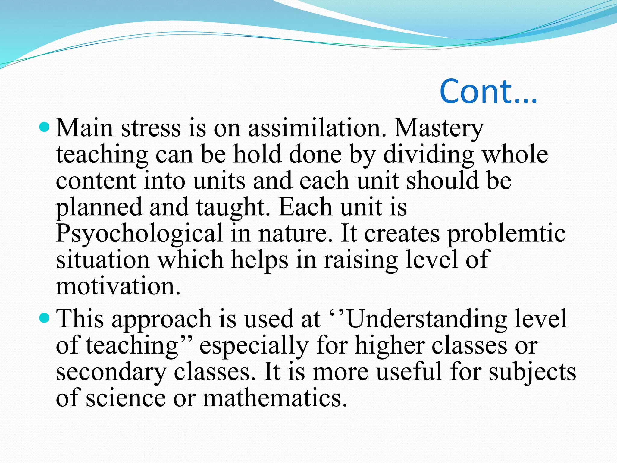 Cont…
 Main stress is on assimilation. Mastery
teaching can be hold done by dividing whole
content into units and each unit should be
planned and taught. Each unit is
Psyochological in nature. It creates problemtic
situation which helps in raising level of
motivation.
 This approach is used at ‘’Understanding level
of teaching’’ especially for higher classes or
secondary classes. It is more useful for subjects
of science or mathematics.
 