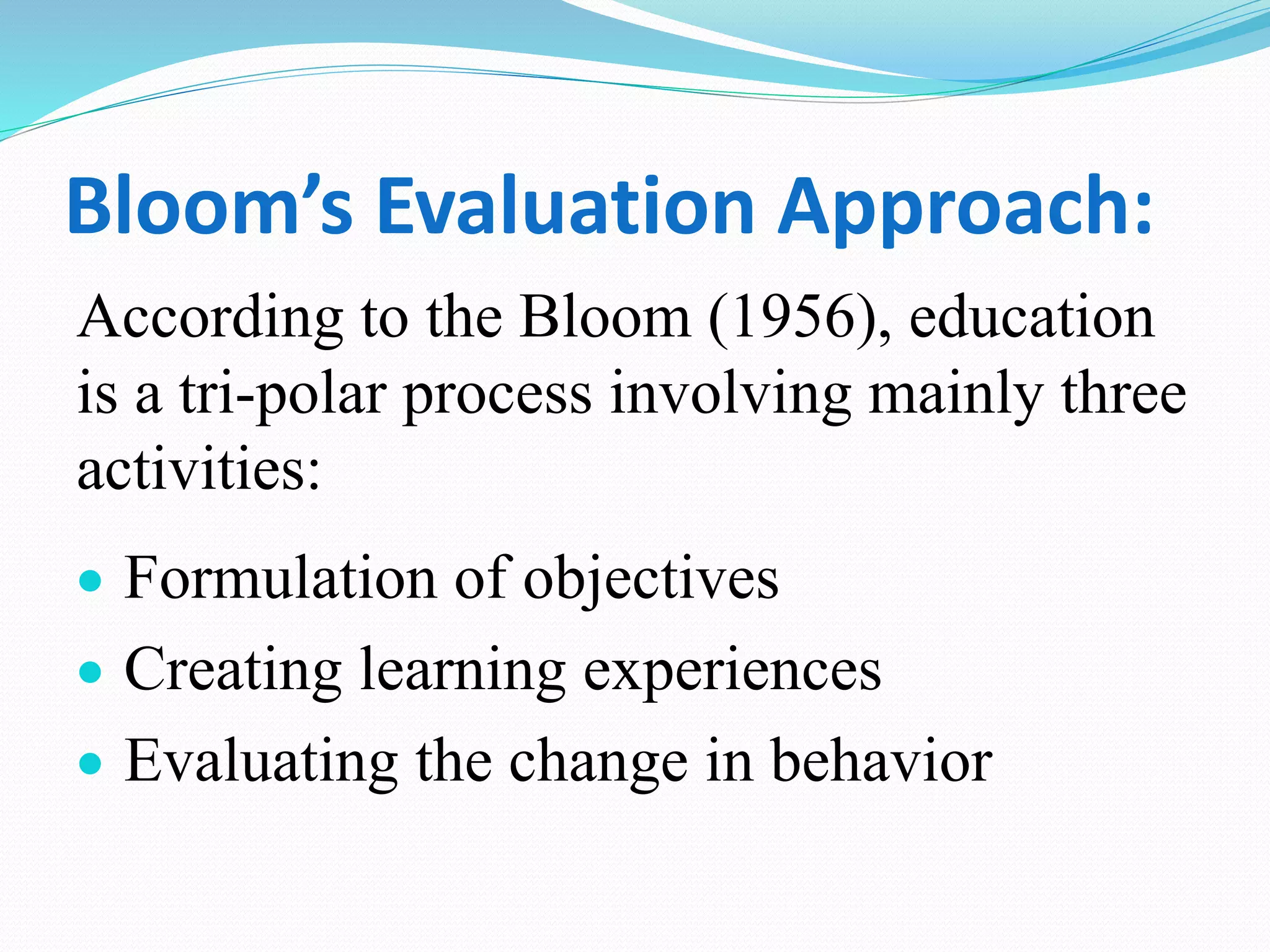 Bloom’s Evaluation Approach:
According to the Bloom (1956), education
is a tri-polar process involving mainly three
activities:
 Formulation of objectives
 Creating learning experiences
 Evaluating the change in behavior
 