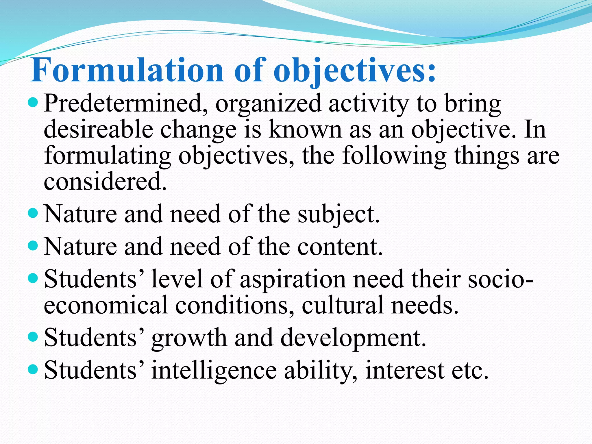 Formulation of objectives:
Predetermined, organized activity to bring
desireable change is known as an objective. In
formulating objectives, the following things are
considered.
Nature and need of the subject.
Nature and need of the content.
Students’ level of aspiration need their socio-
economical conditions, cultural needs.
Students’ growth and development.
Students’ intelligence ability, interest etc.
 