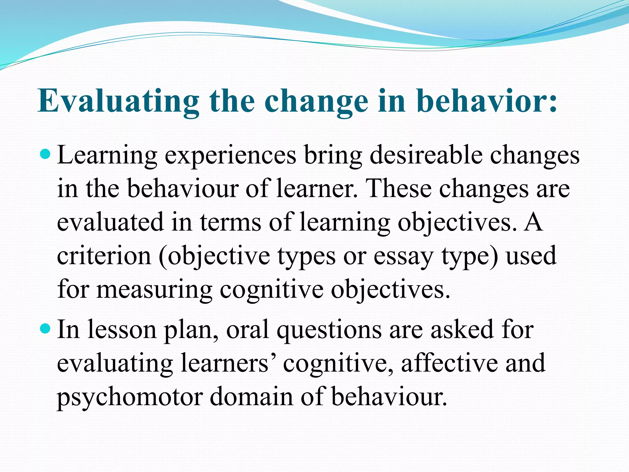 Evaluating the change in behavior:
 Learning experiences bring desireable changes
in the behaviour of learner. These changes are
evaluated in terms of learning objectives. A
criterion (objective types or essay type) used
for measuring cognitive objectives.
 In lesson plan, oral questions are asked for
evaluating learners’ cognitive, affective and
psychomotor domain of behaviour.
 
