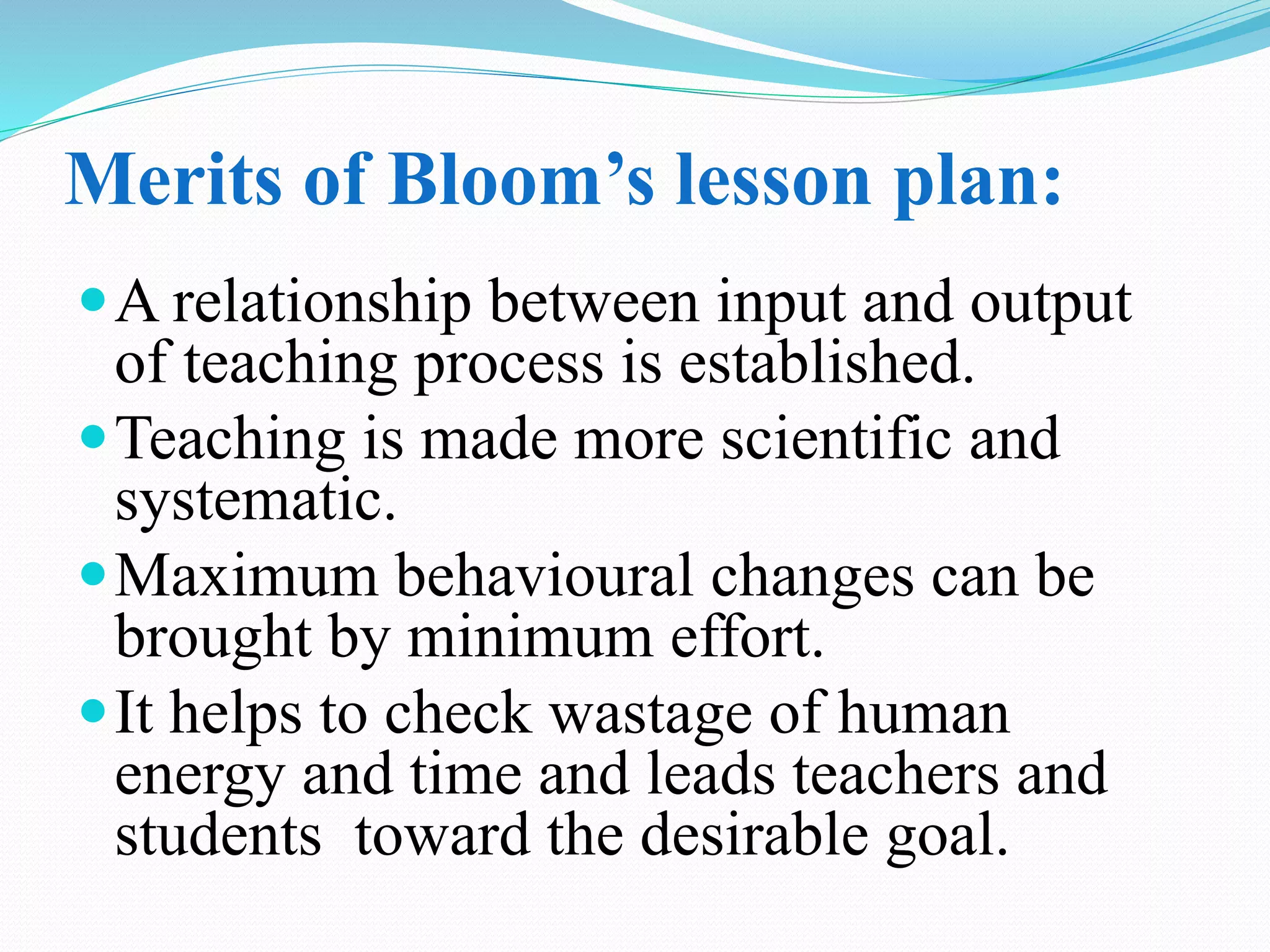 Merits of Bloom’s lesson plan:
A relationship between input and output
of teaching process is established.
Teaching is made more scientific and
systematic.
Maximum behavioural changes can be
brought by minimum effort.
It helps to check wastage of human
energy and time and leads teachers and
students toward the desirable goal.
 