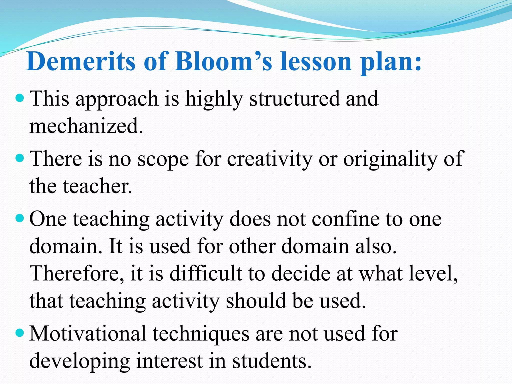 Demerits of Bloom’s lesson plan:
 This approach is highly structured and
mechanized.
 There is no scope for creativity or originality of
the teacher.
 One teaching activity does not confine to one
domain. It is used for other domain also.
Therefore, it is difficult to decide at what level,
that teaching activity should be used.
 Motivational techniques are not used for
developing interest in students.
 