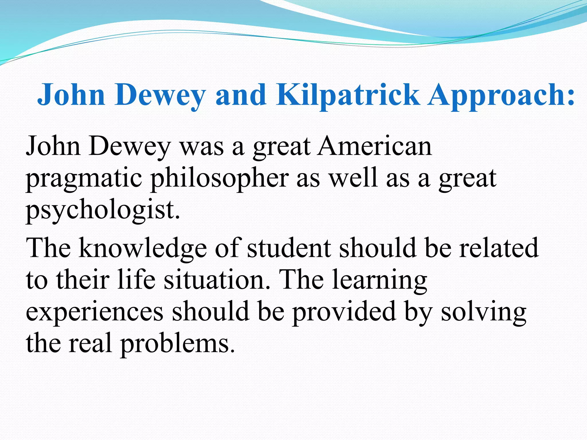 John Dewey and Kilpatrick Approach:
John Dewey was a great American
pragmatic philosopher as well as a great
psychologist.
The knowledge of student should be related
to their life situation. The learning
experiences should be provided by solving
the real problems.
 