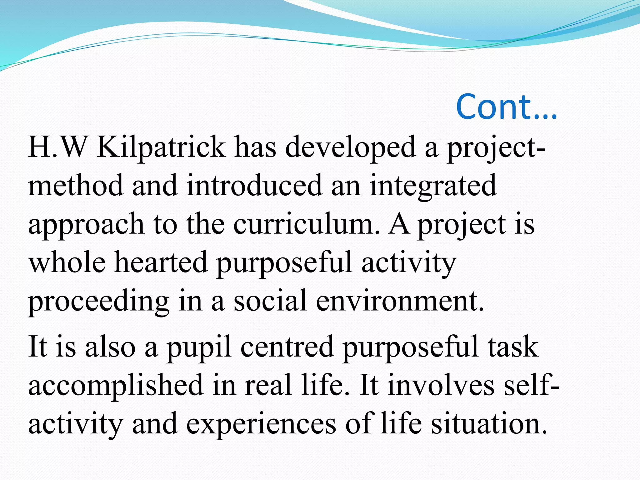 Cont…
H.W Kilpatrick has developed a project-
method and introduced an integrated
approach to the curriculum. A project is
whole hearted purposeful activity
proceeding in a social environment.
It is also a pupil centred purposeful task
accomplished in real life. It involves self-
activity and experiences of life situation.
 