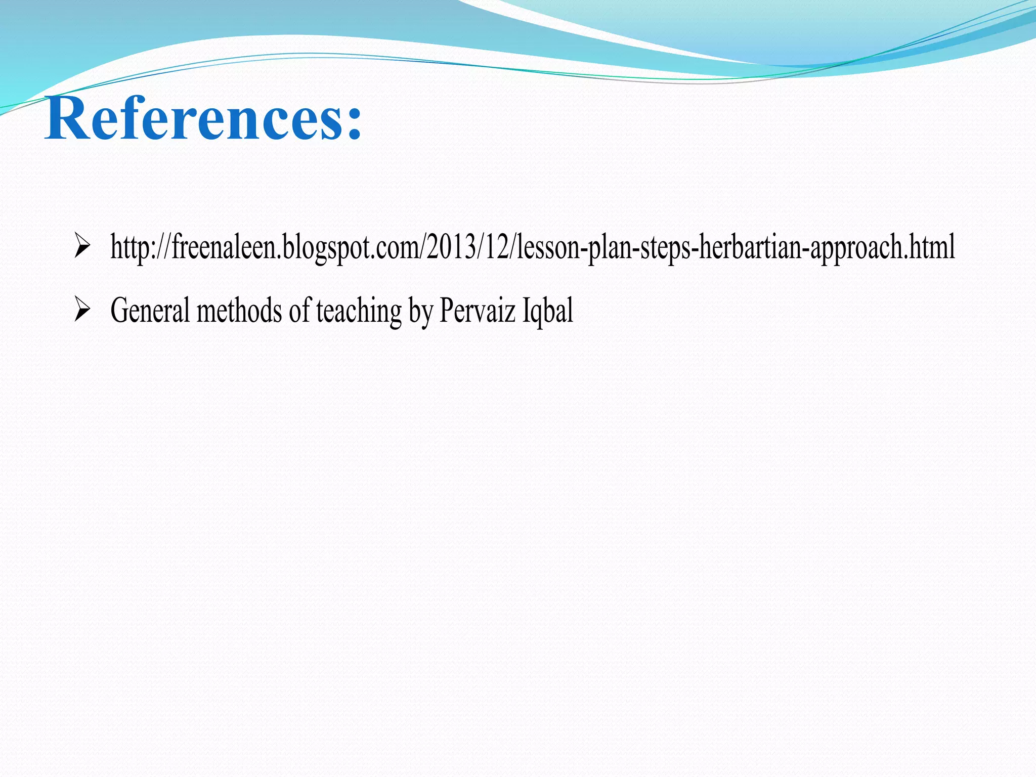 References:
 http://freenaleen.blogspot.com/2013/12/lesson-plan-steps-herbartian-approach.html
 General methods of teaching by Pervaiz Iqbal
 