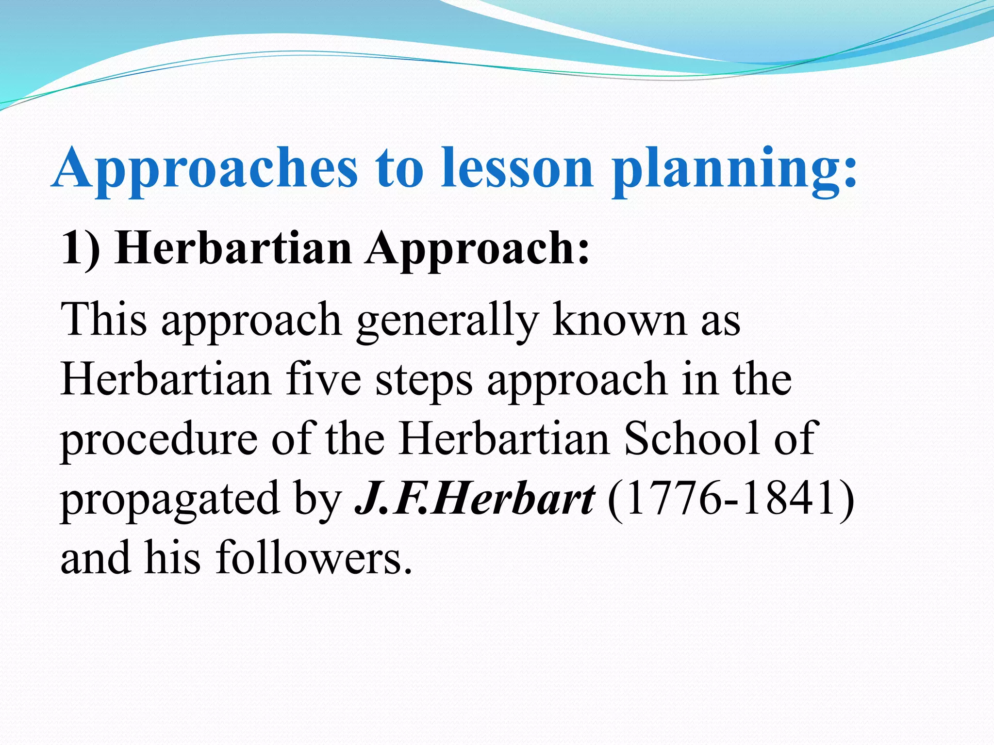 Approaches to lesson planning:
1) Herbartian Approach:
This approach generally known as
Herbartian five steps approach in the
procedure of the Herbartian School of
propagated by J.F.Herbart (1776-1841)
and his followers.
 