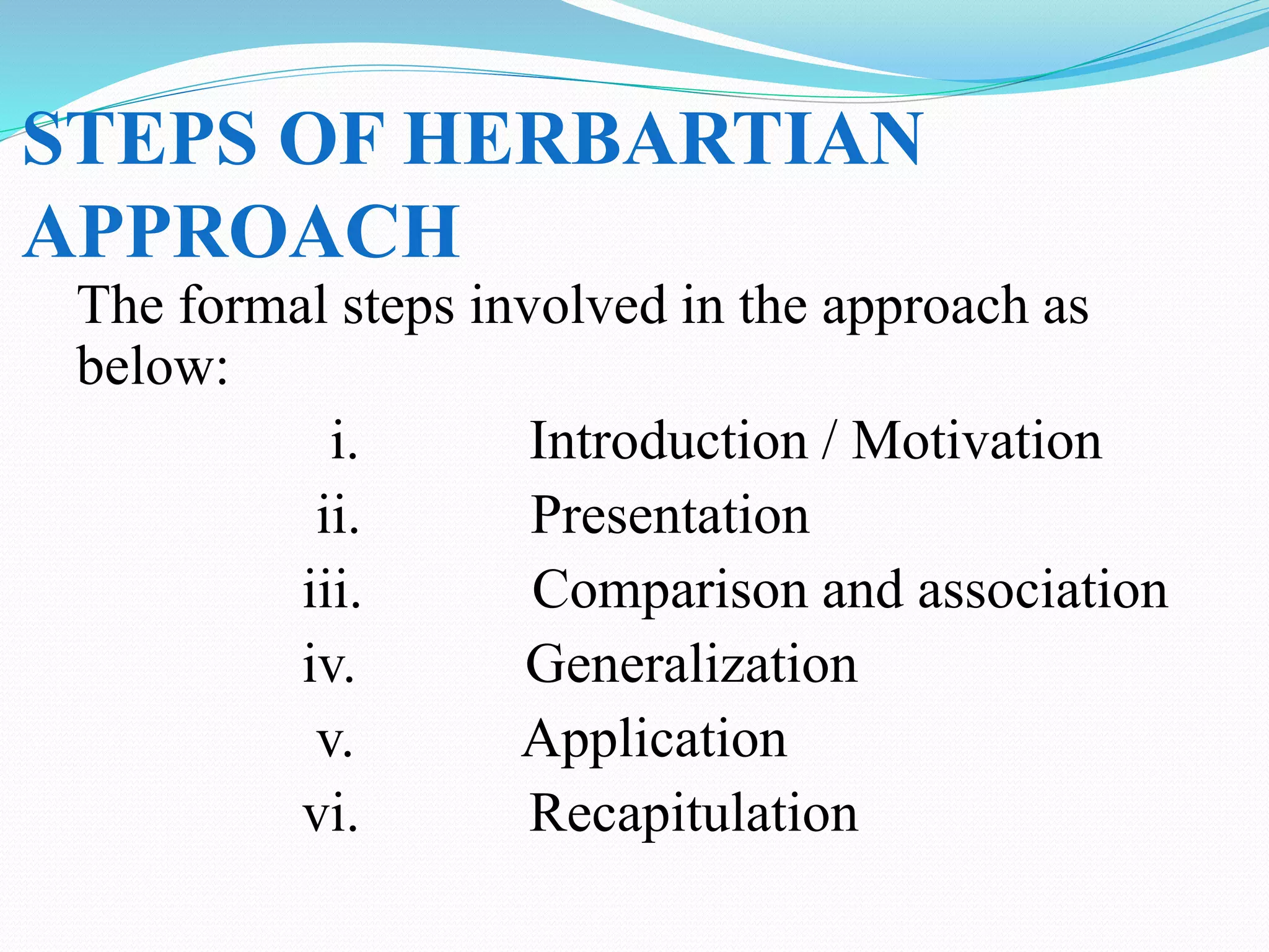 STEPS OF HERBARTIAN
APPROACH
The formal steps involved in the approach as
below:
i. Introduction / Motivation
ii. Presentation
iii. Comparison and association
iv. Generalization
v. Application
vi. Recapitulation
 