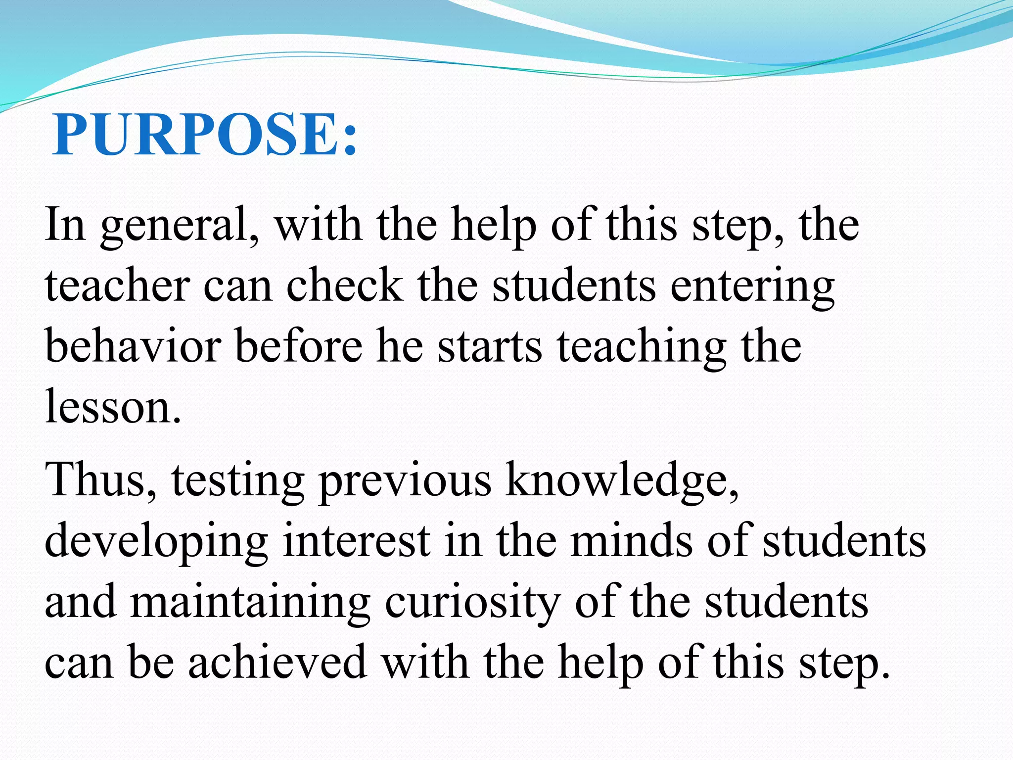 PURPOSE:
In general, with the help of this step, the
teacher can check the students entering
behavior before he starts teaching the
lesson.
Thus, testing previous knowledge,
developing interest in the minds of students
and maintaining curiosity of the students
can be achieved with the help of this step.
 