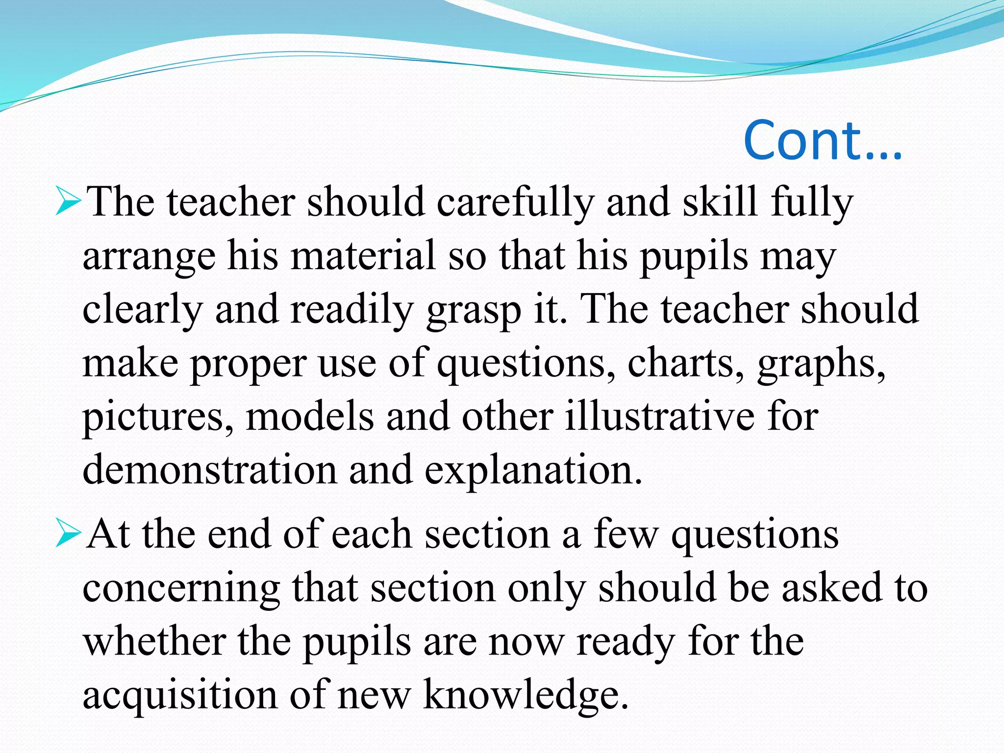 Cont…
The teacher should carefully and skill fully
arrange his material so that his pupils may
clearly and readily grasp it. The teacher should
make proper use of questions, charts, graphs,
pictures, models and other illustrative for
demonstration and explanation.
At the end of each section a few questions
concerning that section only should be asked to
whether the pupils are now ready for the
acquisition of new knowledge.
 