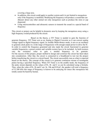 12
covering a large area.
 In addition, this circuit could apply to another system and it is not limited to mosquitoes
only if the frequency is modified. Modifying the frequency will produce a sound that can
20easier detect any other animal not only mosquitoes such as produce the siren or yap
dogsound.
 Using microcontrollers and ultrasonic sensors to transmit the sound in a special band of
frequency
This circuit or project can be helpful in domestic area by keeping the mosquitoes away using a
high frequency sound produced by the circuit.
Based on the theory, a 555 Timer is needed to gain the function of
generate frequency. 555 Timer acts as an Analog to Digital Converter as it can convert analog
voltage signal to digital frequency signal. In Astable Multivibrator mode, it acts as an oscillator
to generate clock pulse in a wide range of frequencies with enough output power to drive the IC.
In order to control the frequency generated and also made the circuit functioned to generate
variable frequencies, a preset resistor and variable resistor have to be included. As both resistors
vary the resistance value to gain a needed frequency to be generate.
For the success of this project, proper method to design and construct the circuit has been taken
into consideration. After that, the circuit is connected to a breadboard to test run the project
before transferring the circuit to a circuit board. The circuit successfully runs as what is expected
based on the theory. The concept of the circuit is to generate continuous stream of rectangular
pulses having a specified frequency. When 555 Timer is in the astable mode, the frequency of
the pulse stream depends on the values of R1, R2 and C as can be calculated using a formula.
Thus, when the value of R1, R2 and C are 1k, 10k and 0.01μF, the speaker will emit a frequency
of 31.208 kHz this range of frequency is known to be annoying for insect like mosquitoes but
totally cannot be heard by human.
 