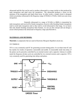 4
ultrasound and this fact can be used to produce ultrasound in a range similar to that produced by
male mosquitoes and repel away the mosquitoes. The ultrasound produces a stress on the
antennae of the mosquitoes and repels them away. In other words, a simple circuit is designed
which can produce ultrasound in the frequency range of 20 kHz to 38 kHz, which can scare away
mosquitoes.
Generally ultrasound in a range of 20 kHz to 40kHz is transmitted by
male mosquitoes and received by female mosquitoes, however after breeding female mosquitoes
tend to avoid male mosquitoes and so they tend to avoid ultrasound in that range. As we know
that only female breeding mosquitoes bites humans, we can use this concept and can design a
circuit which produces the ultrasound in frequency range specified above.
MATERIALS AND METHODS:
Materials or components that are used in Electronic Mosquito Repellent circuit are;
555 TIMER IC:
555 is a very commonly used IC for generating accurate timing pulses. It is an 8pin timer IC and
has mainly two modes of operation: monostable and astable. In monostable mode time delay of
the pulses can be precisely controlled by an external resistor and a capacitor whereas in astable
mode the frequency & duty cycle are controlled by two external resistors and a capacitor. 555 is
very commonly used for generating time delays and pulses.
 