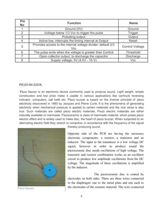 5
Pin
No
Function Name
1 Ground (0V) Ground
2 Voltage below 1/3 Vcc to trigger the pulse Trigger
3 Pulsating output Output
4 Active low; interrupts the timing interval at Output Reset
5
Provides access to the internal voltage divider; default 2/3
Vcc
Control Voltage
6 The pulse ends when the voltage is greater than Control Threshold
7 Open collector output; to discharge the capacitor Discharge
8 Supply voltage; 5V (4.5V - 16 V) Vcc
PIEZO BUZZER;
Piezo buzzer is an electronic device commonly used to produce sound. Light weight, simple
construction and low price make it usable in various applications like car/truck reversing
indicator, computers, call bells etc. Piezo buzzer is based on the inverse principle of piezo
electricity discovered in 1880 by Jacques and Pierre Curie. It is the phenomena of generating
electricity when mechanical pressure is applied to certain materials and the vice versa is also
true. Such materials are called piezo electric materials. Piezo electric materials are either
naturally available or manmade. Piezoceramic is class of manmade material, which poses piezo
electric effect and is widely used to make disc, the heart of piezo buzzer. When subjected to an
alternating electric field they stretch or compress, in accordance with the frequency of the signal
thereby producing sound.
Opposite side of the PCB are having the necessary
electronic components: a resistor, a transistor and an
inductor. The input to the transducer is a low voltage DC
signal, however in order to produce sound the
piezoceramic disc needs oscillations of high voltage. The
transistor and resistor combination works as an oscillator
circuit to produce low amplitude oscillations from the DC
voltage. The magnitude of these oscillations is amplified
by the inductor.
The piezoceramic disc is coated by
electrodes on both sides. There are three wires connected
to the diaphragm: one to the metal plate and one each to
the electrodes of the ceramic material. The wire connected
Piezo buzzer
Piezo buzzer
 