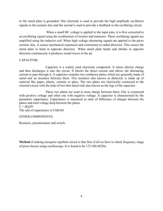 6
to the metal plate is grounded. One electrode is used to provide the high amplitude oscillation
signals to the ceramic disc and the second is used to provide a feedback to the oscillating circuit.
When a small DC voltage is applied to the input pins, it is first converted to
an oscillating signal using the combination of resistor and transistor. These oscillating signals are
amplified using the inductor coil. When high voltage alternating signals are applied to the piezo
ceramic disc, it causes mechanical expansion and contraction in radial direction. This causes the
metal plate to bend in opposite direction. When metal plate bends and shrinks in opposite
direction continuously it produces sound waves in the air.
CAPACITOR;
Capacitor is a widely used electronic component. It stores electric charge
and then discharges it into the circuit. It blocks the direct current and allows the alternating
current to pass through it. A capacitor contains two conductor plates which are generally made of
metal and an insulator between them. This insulator also known as dielectric is made up of
material like paper, plastic, ceramic or glass. The two plates are electrically connected to the
external circuit with the help of two thin metal rods also known as the legs of the capacitor.
These two plates are used to store charge between them. One is connected
with positive voltage and other one with negative voltage. A capacitor is characterized by the
parameter capacitance. Capacitance is measured as ratio of difference of charges between the
plates and total voltage drop between the plates.
C = dQ/dV
The unit of capacitance is FARAD.
OTHER COMPONENTS;
Resistors, potentiometer and switch.
Method of making mosquito repellent circuit is that first of all we have to check frequency range
of piezo buzzer using oscilloscope. It is found to be 172-380.482Hz.
 