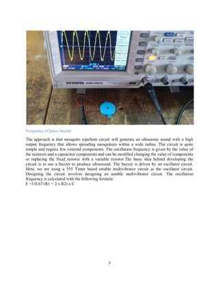 7
Frequency of piezo buzzer
The approach is that mosquito repellent circuit will generate an ultrasonic sound with a high
output frequency that allows spreading mosquitoes within a wide radius .The circuit is quite
simple and require few external components. The oscillation frequency is given by the value of
the resistors and a capsacitor components and can be modified changing the value of components
or replacing the fixed resistor with a variable resistor.The basic idea behind developing the
circuit is to use a buzzer to produce ultrasound. The buzzer is driven by an oscillator circuit.
Here, we are using a 555 Timer based astable multivibrator circuit as the oscillator circuit.
Designing the circuit involves designing an astable multivibrator circuit. The oscillation
frequency is calculated with the following formula:
F =1/0.67 (R1 + 2 x R2) x C
 