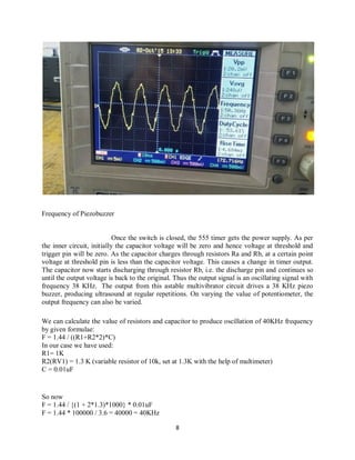8
Frequency of Piezobuzzer
Once the switch is closed, the 555 timer gets the power supply. As per
the inner circuit, initially the capacitor voltage will be zero and hence voltage at threshold and
trigger pin will be zero. As the capacitor charges through resistors Ra and Rb, at a certain point
voltage at threshold pin is less than the capacitor voltage. This causes a change in timer output.
The capacitor now starts discharging through resistor Rb, i.e. the discharge pin and continues so
until the output voltage is back to the original. Thus the output signal is an oscillating signal with
frequency 38 KHz. The output from this astable multivibrator circuit drives a 38 KHz piezo
buzzer, producing ultrasound at regular repetitions. On varying the value of potentiometer, the
output frequency can also be varied.
We can calculate the value of resistors and capacitor to produce oscillation of 40KHz frequency
by given formulae:
F = 1.44 / ((R1+R2*2)*C)
In our case we have used:
R1= 1K
R2(RV1) = 1.3 K (variable resistor of 10k, set at 1.3K with the help of multimeter)
C = 0.01uF
So now
F = 1.44 / {(1 + 2*1.3)*1000} * 0.01uF
F = 1.44 * 100000 / 3.6 = 40000 = 40KHz
 