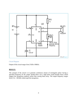 9
Circuit Diagram
Output of this circuit ranges from 31kHz-100kHz.
RESULT:
The concept of the circuit is to generate continuous stream of rectangular pulses having a
specified frequency.At the output speaker,there was a high pitch sound heard(a buzz) which
triggers the mosquitoes auditory senses thus scaring them away. The output frequency ranges
from 31 k - 100 kHz which repel the mosquitoes.
 