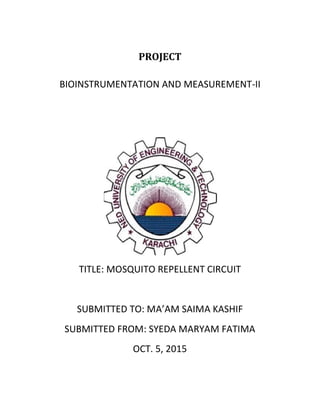 PROJECT
BIOINSTRUMENTATION AND MEASUREMENT-II
TITLE: MOSQUITO REPELLENT CIRCUIT
SUBMITTED TO: MA’AM SAIMA KASHIF
SUBMITTED FROM: SYEDA MARYAM FATIMA
OCT. 5, 2015
 