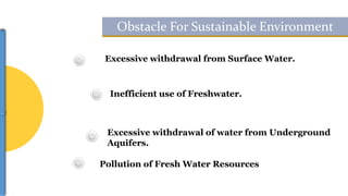 Excessive withdrawal from Surface Water.
Inefficient use of Freshwater.
Excessive withdrawal of water from Underground
Aquifers.
Pollution of Fresh Water Resources
Obstacle For Sustainable Environment
 