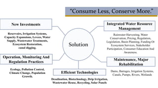 “Consume Less, Conserve More.”
New Investments
Dams, Barrages, Irrigation Systems,
Canals, Pumps, Rivers, Wetlands
Rainwater Harvesting, Water
Conservation, Pricing, Regulation,
Legislation, Basin Planning, Funding Or
Ecosystem Services, Stakeholder
Participation, Consumer Education And
Awareness.
Reservoirs, Irrigation Systems,
Capacity Expansions, Levees, Water
Supply, Wastewater Treatments,
Ecosystem Restoration,
canal digging.
Ecology, Pollution Control,
Climate Change, Population
Growth.
Operation, Monitoring And
Regulation Practices
Solution
Maintenance, Major
Rehabilitation
Integrated Water Resource
Management
Efficient Technologies
Desalination, Biotechnology, Drip Irrigation,
Wastewater Reuse, Recycling, Solar Panels
 