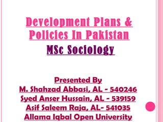 Development Plans &
Policies In Pakistan
Presented By
M. Shahzad Abbasi, AL - 540246
Syed Anser Hussain, AL - 539159
Asif Saleem Raja, AL- 541035
Allama Iqbal Open University
MSc Sociology
 