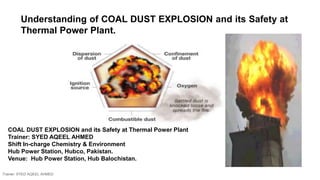 Understanding of COAL DUST EXPLOSION and its Safety at
Thermal Power Plant.
COAL DUST EXPLOSION and its Safety at Thermal Power Plant
Trainer: SYED AQEEL AHMED
Shift In-charge Chemistry & Environment
Hub Power Station, Hubco, Pakistan.
Venue: Hub Power Station, Hub Balochistan.
Trainer: SYED AQEEL AHMED
 
