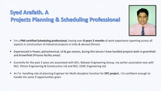  I’m a PMI certified Scheduling professional, having over 8 years 3 months of work experience spanning across all
aspects in construction of industrial projects in India & abroad (Oman).
 Experienced in Power, petrochemical, oil & gas sectors, during this tenure I have handled projects both in greenfield
and brownfield (Process facility areas)
 Currently for the past 3 years am associated with M/s. Bahwan Engineering Group, my earlier association was with
M/s. Petron Engineering & Construction Ltd and M/s. EDAC Engineering Ltd.
 As I’m handling role of planning Engineer for Multi-discipline function for EPC project , I’m confident enough to
handle the same if opportunities given
 