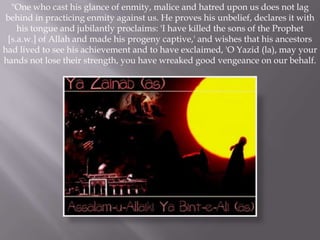 "One who cast his glance of enmity, malice and hatred upon us does not lag
 behind in practicing enmity against us. He proves his unbelief, declares it with
    his tongue and jubilantly proclaims: 'I have killed the sons of the Prophet
 [s.a.w.] of Allah and made his progeny captive,' and wishes that his ancestors
had lived to see his achievement and to have exclaimed, 'O Yazid (la), may your
hands not lose their strength, you have wreaked good vengeance on our behalf.
 