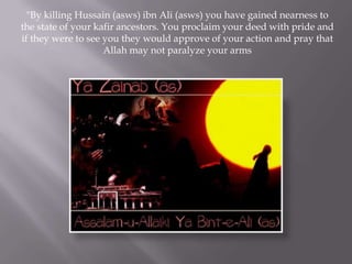 "By killing Hussain (asws) ibn Ali (asws) you have gained nearness to
the state of your kafir ancestors. You proclaim your deed with pride and
if they were to see you they would approve of your action and pray that
                    Allah may not paralyze your arms
 