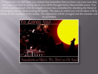 "O Yazid (la)! you did what you wished, but remember that you have cut your own skin
 and your own flesh to pieces. Soon you will be brought before RasoolAllah (saw). You
 will be overburdened with the weight of your sins committed by shedding the blood of
his progeny and by dishonouring his family. The place to which you will be taken will be
before all the members of his family. The oppressed will be avenged and the enemies will
                                       be punished
 