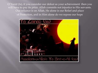 O Yazid (la), if you consider our defeat as your achievement then you
will have to pay its price. Allah commits not injustice to His servants.
      Our reliance is on Allah. He alone is our Relief and place
       of Protection, and in Him alone do we repose our hope
 