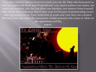 "You may contrive and try however much you can. By Him who honoured us
with revelation, the Book and Prophethood, you cannot achieve our status, nor
reach our position, nor can you affect our mention, nor remove from yourself
that shame and dishonour that is now your lot because of perpetrating excess
  and oppression on us. Your word now is weak and your days are counted.
Beware of the day when the announcer would announce the curse of Allah on
                            the oppressors and the
                                    unjust.
 