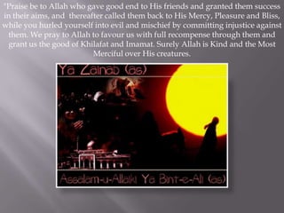 "Praise be to Allah who gave good end to His friends and granted them success
in their aims, and thereafter called them back to His Mercy, Pleasure and Bliss,
while you hurled yourself into evil and mischief by committing injustice against
 them. We pray to Allah to favour us with full recompense through them and
 grant us the good of Khilafat and Imamat. Surely Allah is Kind and the Most
                          Merciful over His creatures.
 