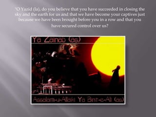 "O Yazid (la), do you believe that you have succeeded in closing the
sky and the earth for us and that we have become your captives just
  because we have been brought before you in a row and that you
                    have secured control over us?
 