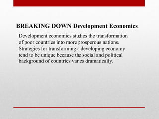 BREAKING DOWN Development Economics
Development economics studies the transformation
of poor countries into more prosperous nations.
Strategies for transforming a developing economy
tend to be unique because the social and political
background of countries varies dramatically.
 