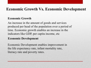 Economic Growth Vs. Economic Development
Economic Growth
An increase in the amount of goods and services
produced per head of the population over a period of
time. Economic growth enables an increase in the
indicators like GDP, per capita income, etc
Economic Development enables improvement in
the life expectancy rate, infant mortality rate,
literacy rate and poverty rates.
Economic Development
 