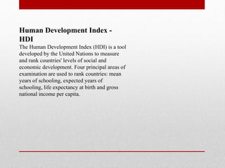 Human Development Index -
HDI
The Human Development Index (HDI) is a tool
developed by the United Nations to measure
and rank countries' levels of social and
economic development. Four principal areas of
examination are used to rank countries: mean
years of schooling, expected years of
schooling, life expectancy at birth and gross
national income per capita.
 