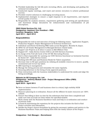  Provided leadership for full life-cycle recruiting efforts, and developing and guiding the
technical recruiting staff.
 Conducted regular meetings, and coach and mentor recruiters to achieve professional
success.
 Provided creative solutions to challenging recruiting issues.
 Implemented strategies to ensure a rapid response to all requirements, and improve
overall quality of service.
 Responsible for analysis sessions, requirement gathering and writing job specifications
and functional design documents for enhancements and customization of job
descriptions.
DBOI Global Services Pvt. Ltd.
Designation: Assistant Vice President – PMO
Location: Bangalore, India
April 2011 – April 2012
Responsibilities:
 Responsible for end-to-end execution of hiring for following teams - Application Support,
Production Support, Project Management & Technical Architecture.
 Individual contributor facilitating PMO tasks across Bangalore, Mumbai & Jaipur.
 SPOC for all Vendor Management & Managed Services related tasks.
 Support new Projects as & when it comes in IES Offshore Hub.
 Support GT – India Service Centre COO in all COO Services functions.
 In charge of the Full Life Cycle of the GT ISC Recruiting Process.
 End to End responsible for carrying out COO Services functional as horizontal function
for Entire GT – India Service Centre.
 Working with HR team and Business Heads for Talent acquisition.
 Decrease time to fill open positions by utilizing all available resources to source, qualify,
recommend and recruit top talent.
 MIS reporting to management.
 Manage the hiring process and streamline the same regularly.
 Ensuring adherence to the hiring of only approved positions.
 Close interactions with the business stakeholders to understand the needs and align the
hiring accordingly.
Mphasis An HP Company Pvt. Ltd.
Designation: Delivery Module Lead – Project Management Office (PMO)
Location: Pune
April 2010 – April 2011
 Serve as liaison between IT and business client in critical, high-visibility HCM
implementation.
 Resource planning & co-ordination. Ensure all the offshore & onsite resources are 100%
utilized.
 Ensure that billing is done on time for the milestones that have been completed and
make sure that accruals are done within the specified window.
 Work closely with the Business Excellence team and help in co-ordination and conduct
of process audit.
 Created & maintaining the repository for the projects this includes the End to End
Project activities and information.
 Handle the Project closure formalities by giving the necessary updates and metrics to the
Business Excellence Team and helping them with the timely closure of the Project.
Designation: Unit Manager – Recruitment
 