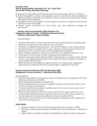 Location: Pune
Role & Responsibility: September 25th
‘06 – April 2010
Job Profile: Hiring, Sourcing & Strategy
 Manage the entire Hiring and Sourcing operations and manage a Team of 7 members.
 Define hiring delivery metrics, hiring policies, and create an effective delivery model with
defined timelines, controlled costs, Quality of Hires, monitor and control early attrition
and improve Client Relations.
 Strengthen the internal employee referral program and create a competitive channel mix
with focus on low cost hiring.
 Handle campus recruitment for south India, plan and implement strategies for
recruitment.
Deloitte India from November 2005 till March ’06.
Designation: Senior Analyst – US HR Recruitment Services
Location: Hyderabad, Andhra Pradesh.
Responsibilities:
• Sending CRIS reports at various intervals with status of Background Investigation (BI).
• Respond to emails/voice mails within 24 hours of receipt.
• Participate on Regional Recruiting Calls – provide R10 updates, areas of improvement.
• Facilitate BI calls on a weekly basis to open a channel of communication between the
Recruiter and R10 to discuss issues on the Background Investigation.
• Solicit feedback regularly to ensure terms of Service Level Agreement (SLA) are met.
• Send report of “Action Taken” weekly to Regional Recruiting Directors.
• Maintain and update Ready Reckoner (RR) for distribution at a moment’s notice. RR will
be sent to the Regional Recruiting Directors weekly. The RR is a snapshot of activity on
each candidate for the region.
• Batch and send to the designated regional contact, on a weekly basis, employment
applications for individuals who have accepted offers, regardless of start date.
Genpact India from February 2001 till November 2005
Designation: Process Associate – Collections CoE (BPO)
Responsibilities:
• Extensive knowledge of US regulations related to banking sector including the Fair Debt
Collections Practices Act (FDCPA).
• Floor walking and handling of escalated calls.
• Prepare assessment for the team and organize Conference Calls with the clients in US
on process updates & promotions.
• To ensure that the daily, weekly & monthly reports of the unit are sent on time to all
the unit heads and to the client.
• Make the daily dashboards and other metric reports for the agents and for the unit.
• Conducting De-Brief sessions post log off with the team to ensure that everyone is on
the same page about the process updates & Critical to Quality (CTQ`s).
• Having one on one’s with the team to identify agents training needs and helping them
come up the learning curve.
EDUCATION:
• Bachelor’s degree in Commerce (B.Com) from Osmania University in (1999).
• Microsoft Certified Systems Engineer (MCSE) from Asset International – A division of
Aptech
• Higher Diploma in Software Engineering (HDSE) from Aptech Computer Education.
 
