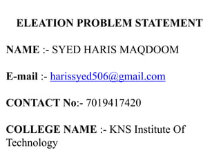 ELEATION PROBLEM STATEMENT
NAME :- SYED HARIS MAQDOOM
E-mail :- harissyed506@gmail.com
CONTACT No:- 7019417420
COLLEGE NAME :- KNS Institute Of
Technology
 