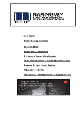 1
Thesis Report
Islamic Banking & Finance
Research Thesis
Islamic Sukuk Investments
Evaluation of ResearchDevelopments
on the Islamic Securities (Sukuk)& Structure of Sukuk
Prepared By Syed Hassan Shahbaz
MBA/Adv/1-17/GH003
MBA (Finance) DadabhoyInstitute of Higher Education
 