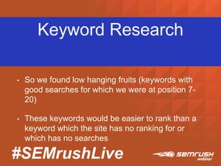 #SEMrushLive
Keyword Research
• So we found low hanging fruits (keywords with
good searches for which we were at position 7-
20)
• These keywords would be easier to rank than a
keyword which the site has no ranking for or
which has no searches
 