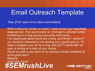 #SEMrushLive
Email Outreach Template
“Dear [First name of the site’s owner/editor],
While looking for articles on travel, I came across your beautifully
designed site. The recent article on 10 things to consider before
embarking on a long journey was pretty informative.
I am passionate about travel and writing, and hence I wonder if
you would be interested in me sending you a guest post on “10
steps to prepare your car for a long road trip”? I would also be
open to writing on a topic of your choice.
Would you like to see some of my previous articles published at
some good sites?
Regards,
Syed Irfan Ajmal”
 