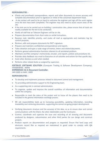 CV of: Syed Iftekharuddin Page: 3 of 4
RESPONSIBILITIES: -
• Checks and proofreads correspondence, reports and other documents to ensure accuracy and
complete documentation prior to signature or initial of the concerned department head.
• A site contact will need to be on hand to welcome the engineer and sign off the work register
once the tests have been completed. The engineer may also need to access secure areas of the
site.
• If the tests are to be carried out on building / construction sites, please ensure that all tools are
readily available for the test to be conducted.
• Notify all staff that an Telecom Engineers will be on site.
• Prepares documentation from short notes or verbal instructions.
• Receives mail, identifies priority, and routes all mail as appropriate and maintains log for
control purposes.
• Reviews, edits and prepares documents for PAT’s signature.
• Prepares and maintains confidential correspondences and reports.
• Takes dictation and types a wide range of memos, letters and related documents.
• Performs general administrative functions inherent to all secretarial positions.
• Maintains and files company’s memoranda, circulars, and reports, policies and procedures etc.
• Provides daily feedback via e-mail to Executive on all activities and actions for that specific day.
• Assist other divisions as and when needed.
• Performs other related duties as assigned by supervisor.
SOFTBUZZ SOFTWARE SOLUTION (Computer Trading & Software Development Company),
HYDERABAD. INDIA
EXPERIENCE AS A Document Controller:
JAN 2005 to MAY, 2009
RESPONSIBILITIES: -
• To develop and implement processes related to document control and management.
• To providing administrative support to the Engineering team.
• As a supporting role in contract administration.
• To organize, update and improve the overall workflow of information and documentation
within the company.
• Responsible to track the status of the project and to know all the players that need to be
included in the general information exchange process.
▪ DC job responsibilities leads up to increasing accessibility, updating information, recording
traceability and retrieving documents, supporting the correct on-going project development.
• Verifying documents structure and the accuracy of the data, so as to ensure clear and correct
communications with the Client, the other stakeholders and the Contractor.
• Control, coordinate and supervise the issue and recording of all drawing and documents
produced by designers, subcontractors and other third parties for our design and construct
projects.
• Produce reports on documentation and progress as requested. Ensure that hard copy and
electronic record files as required are maintained in good order to comply with QA
requirements.
 