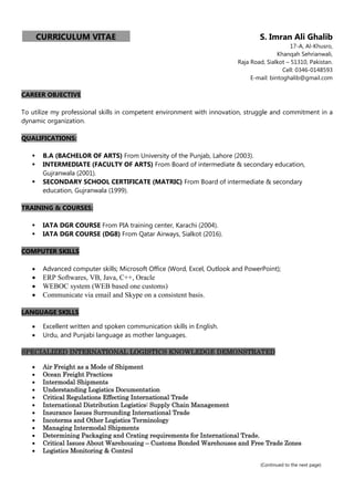 CURRICULUM VITAE S. Imran Ali Ghalib
17-A, Al-Khusro,
Khanqah Sehrianwali,
Raja Road, Sialkot – 51310, Pakistan.
Cell: 0346-0148593
E-mail: bintoghalib@gmail.com
CAREER OBJECTIVE
To utilize my professional skills in competent environment with innovation, struggle and commitment in a
dynamic organization.
QUALIFICATIONS:
 B.A (BACHELOR OF ARTS) From University of the Punjab, Lahore (2003).
 INTERMEDIATE (FACULTY OF ARTS) From Board of intermediate & secondary education,
Gujranwala (2001).
 SECONDARY SCHOOL CERTIFICATE (MATRIC) From Board of intermediate & secondary
education, Gujranwala (1999).
TRAINING & COURSES:
 IATA DGR COURSE From PIA training center, Karachi (2004).
 IATA DGR COURSE (DG8) From Qatar Airways, Sialkot (2016).
COMPUTER SKILLS
 Advanced computer skills; Microsoft Office (Word, Excel, Outlook and PowerPoint);
 ERP Softwares, VB, Java, C++, Oracle
 WEBOC system (WEB based one customs)
 Communicate via email and Skype on a consistent basis.
LANGUAGE SKILLS
 Excellent written and spoken communication skills in English.
 Urdu, and Punjabi language as mother languages.
SPECIALIZED INTERNATIONAL LOGISTICS KNOWLEDGE DEMONSTRATED
 Air Freight as a Mode of Shipment
 Ocean Freight Practices
 Intermodal Shipments
 Understanding Logistics Documentation
 Critical Regulations Effecting International Trade
 International Distribution Logistics: Supply Chain Management
 Insurance Issues Surrounding International Trade
 Incoterms and Other Logistics Terminology
 Managing Intermodal Shipments
 Determining Packaging and Crating requirements for International Trade.
 Critical Issues About Warehousing – Customs Bonded Warehouses and Free Trade Zones
 Logistics Monitoring & Control
(Continued to the next page)
 