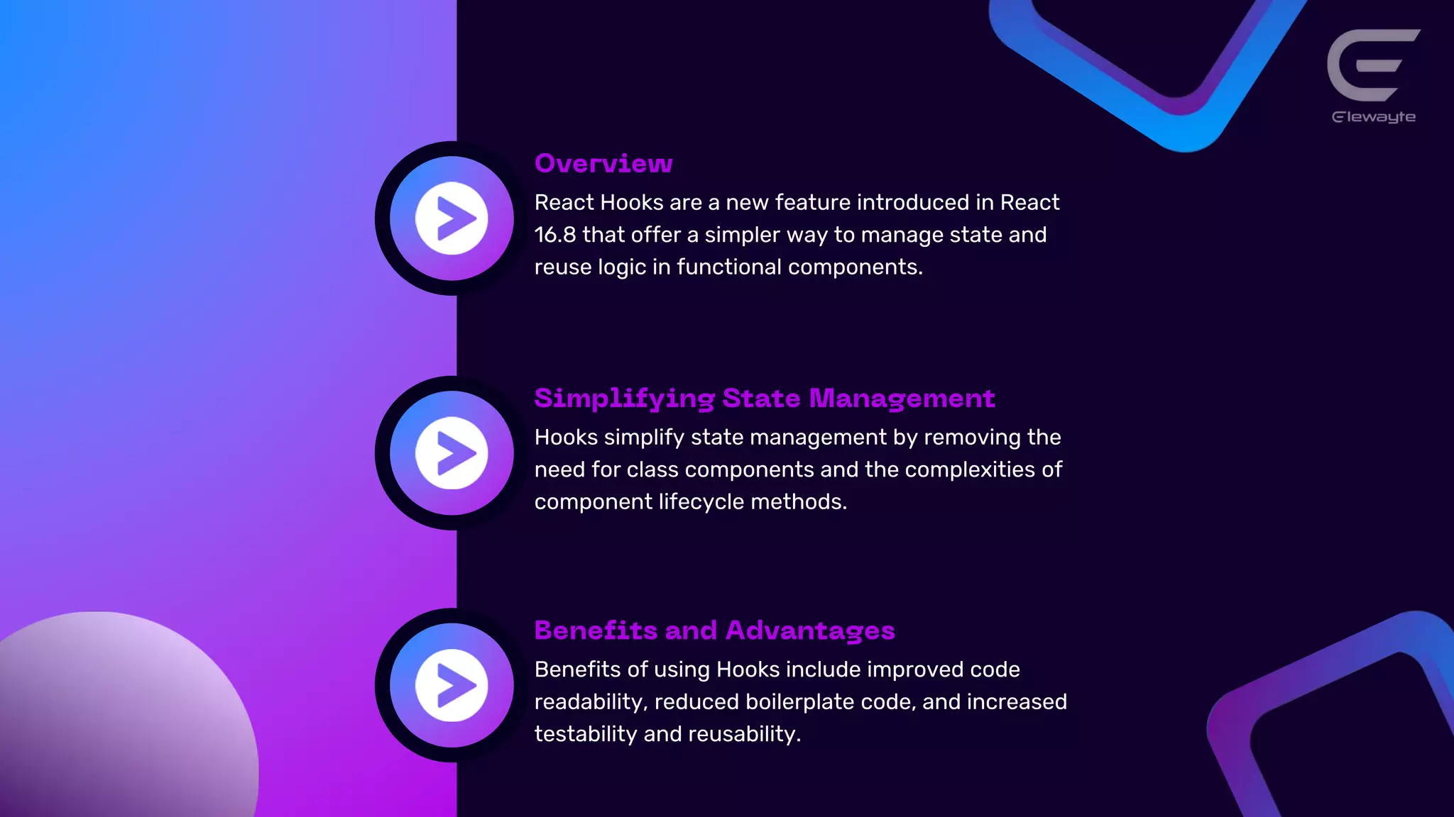 React Hooks are a new feature introduced in React
16.8 that offer a simpler way to manage state and
reuse logic in functional components.
Hooks simplify state management by removing the
need for class components and the complexities of
component lifecycle methods.
Benefits of using Hooks include improved code
readability, reduced boilerplate code, and increased
testability and reusability.
 